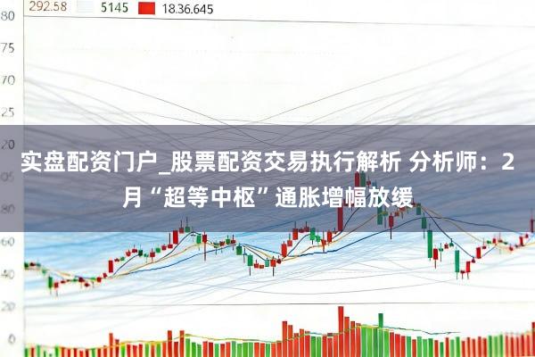 实盘配资门户_股票配资交易执行解析 分析师：2月“超等中枢”通胀增幅放缓