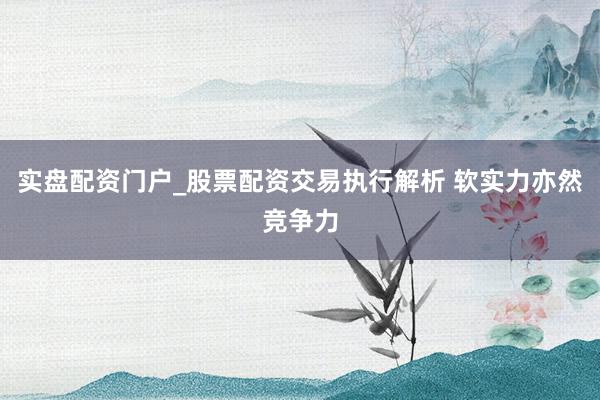实盘配资门户_股票配资交易执行解析 软实力亦然竞争力