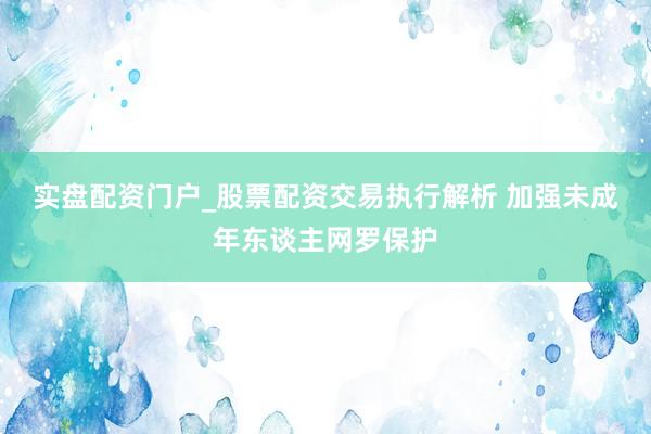 实盘配资门户_股票配资交易执行解析 加强未成年东谈主网罗保护