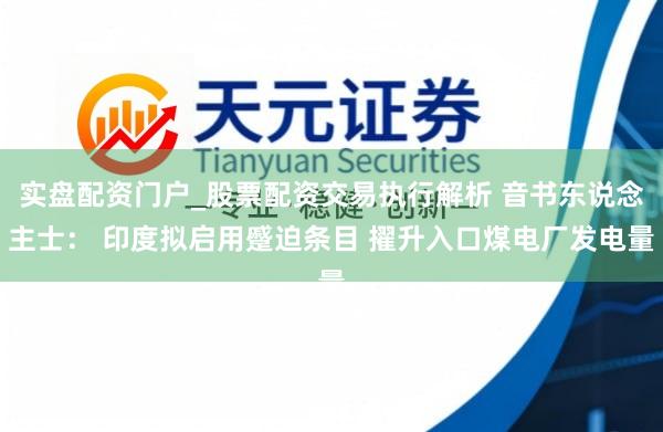 实盘配资门户_股票配资交易执行解析 音书东说念主士： 印度拟启用蹙迫条目 擢升入口煤电厂发电量