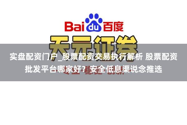 实盘配资门户_股票配资交易执行解析 股票配资批发平台哪家好？安全低息渠说念推选