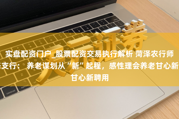 实盘配资门户_股票配资交易执行解析 菏泽农行师专路支行： 养老谋划从“新”起程，感性理会养老甘心新聘用