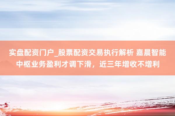 实盘配资门户_股票配资交易执行解析 嘉晨智能中枢业务盈利才调下滑，近三年增收不增利