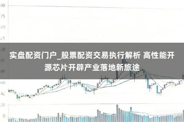 实盘配资门户_股票配资交易执行解析 高性能开源芯片开辟产业落地新旅途