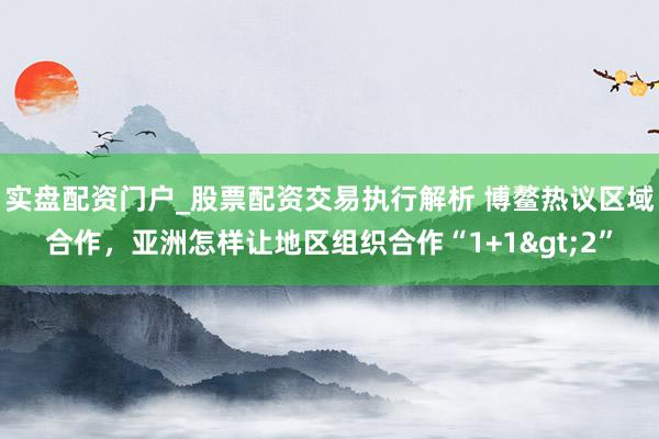 实盘配资门户_股票配资交易执行解析 博鳌热议区域合作，亚洲怎样让地区组织合作“1+1>2”