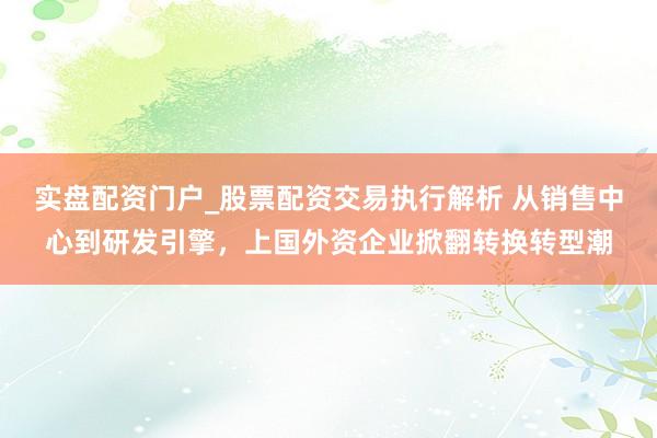 实盘配资门户_股票配资交易执行解析 从销售中心到研发引擎，上国外资企业掀翻转换转型潮