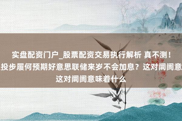 实盘配资门户_股票配资交易执行解析 真不测！这家顶级投步履何预期好意思联储来岁不会加息？这对阛阓意味着什么