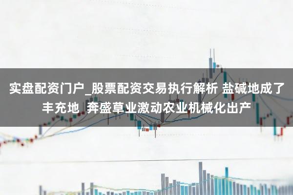 实盘配资门户_股票配资交易执行解析 盐碱地成了丰充地 奔盛草业激动农业机械化出产
