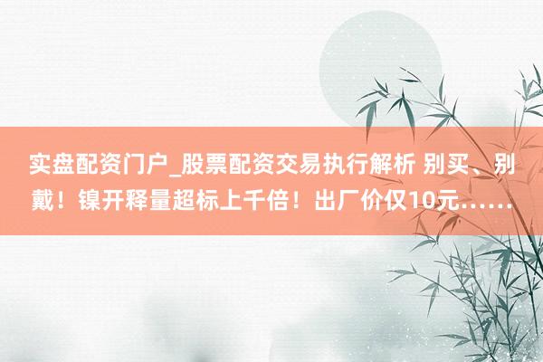 实盘配资门户_股票配资交易执行解析 别买、别戴!镍开释量超标上千倍!出厂价仅10元……