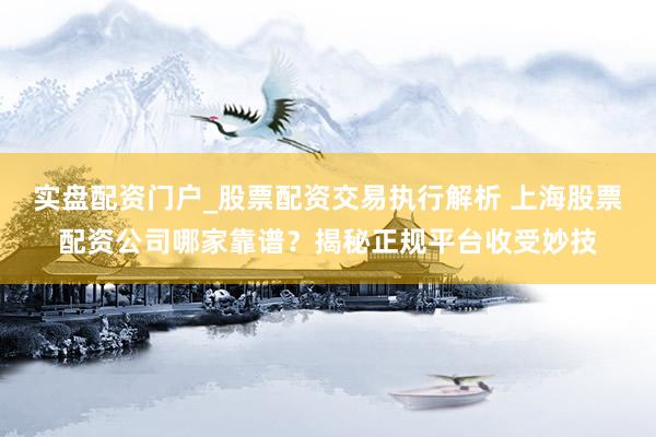 实盘配资门户_股票配资交易执行解析 上海股票配资公司哪家靠谱?揭秘正规平台收受妙技