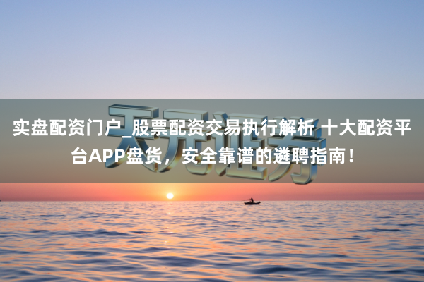实盘配资门户_股票配资交易执行解析 十大配资平台APP盘货，安全靠谱的遴聘指南！