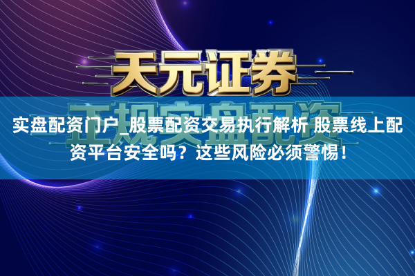 实盘配资门户_股票配资交易执行解析 股票线上配资平台安全吗？这些风险必须警惕！