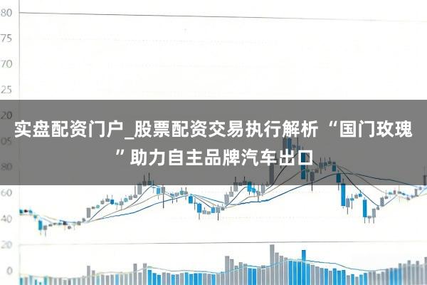 实盘配资门户_股票配资交易执行解析 “国门玫瑰”助力自主品牌汽车出口