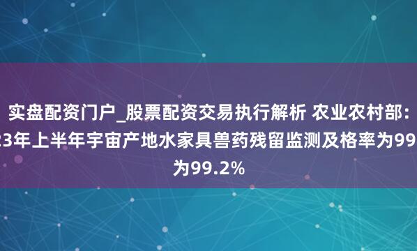 实盘配资门户_股票配资交易执行解析 农业农村部：2023年上半年宇宙产地水家具兽药残留监测及格率为99.2%