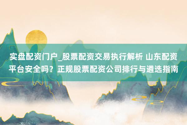 实盘配资门户_股票配资交易执行解析 山东配资平台安全吗？正规股票配资公司排行与遴选指南