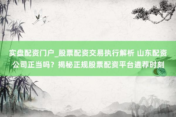 实盘配资门户_股票配资交易执行解析 山东配资公司正当吗？揭秘正规股票配资平台遴荐时刻