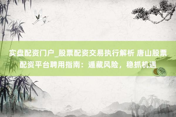 实盘配资门户_股票配资交易执行解析 唐山股票配资平台聘用指南：遁藏风险，稳抓机遇