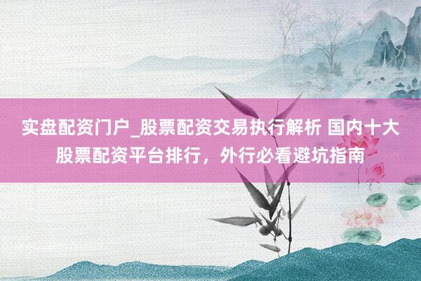实盘配资门户_股票配资交易执行解析 国内十大股票配资平台排行，外行必看避坑指南