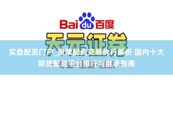 实盘配资门户_股票配资交易执行解析 国内十大期货配资平台排行与继承指南